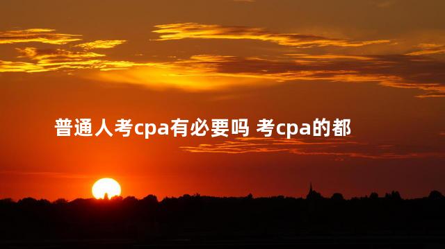 普通人考cpa有必要吗 考cpa的都是什么人